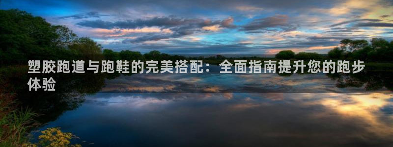 尊龙用现金娱乐一下下载旧：塑胶跑道与跑鞋的完美搭配：全面指南提升您的跑步
体验